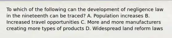 To which of the following can the development of negligence law in the nineteenth can be traced? A. Population increases B. Increased travel opportunities C. More and more manufacturers creating more types of products D. Widespread land reform laws