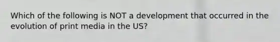 Which of the following is NOT a development that occurred in the evolution of print media in the US?