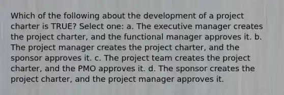 Which of the following about the development of a project charter is TRUE? Select one: a. The executive manager creates the project charter, and the functional manager approves it. b. The project manager creates the project charter, and the sponsor approves it. c. The project team creates the project charter, and the PMO approves it. d. The sponsor creates the project charter, and the project manager approves it.