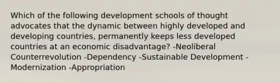 Which of the following development schools of thought advocates that the dynamic between highly developed and developing countries, permanently keeps less developed countries at an economic disadvantage? -Neoliberal Counterrevolution -Dependency -Sustainable Development -Modernization -Appropriation