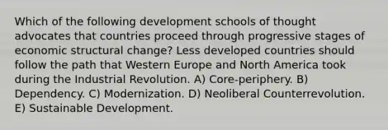 Which of the following development schools of thought advocates that countries proceed through progressive stages of economic structural change? Less developed countries should follow the path that Western Europe and North America took during the Industrial Revolution. A) Core-periphery. B) Dependency. C) Modernization. D) Neoliberal Counterrevolution. E) Sustainable Development.