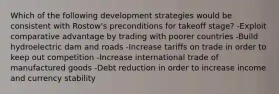 Which of the following development strategies would be consistent with Rostow's preconditions for takeoff stage? -Exploit comparative advantage by trading with poorer countries -Build hydroelectric dam and roads -Increase tariffs on trade in order to keep out competition -Increase international trade of manufactured goods -Debt reduction in order to increase income and currency stability