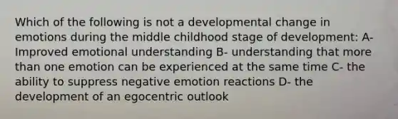 Which of the following is not a developmental change in emotions during the middle childhood stage of development: A- Improved emotional understanding B- understanding that more than one emotion can be experienced at the same time C- the ability to suppress negative emotion reactions D- the development of an egocentric outlook