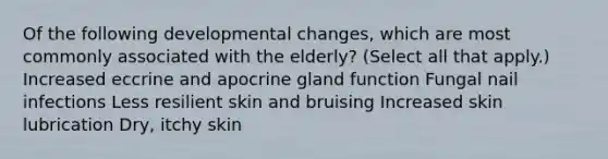 Of the following developmental changes, which are most commonly associated with the elderly? (Select all that apply.) Increased eccrine and apocrine gland function Fungal nail infections Less resilient skin and bruising Increased skin lubrication Dry, itchy skin