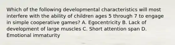 Which of the following developmental characteristics will most interfere with the ability of children ages 5 through 7 to engage in simple cooperative games? A. Egocentricity B. Lack of development of large muscles C. Short attention span D. Emotional immaturity