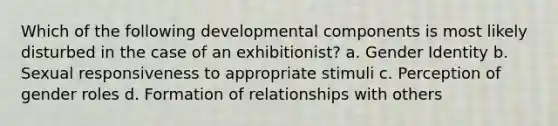 Which of the following developmental components is most likely disturbed in the case of an exhibitionist? a. Gender Identity b. Sexual responsiveness to appropriate stimuli c. Perception of gender roles d. Formation of relationships with others