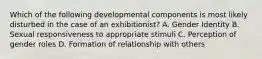 Which of the following developmental components is most likely disturbed in the case of an exhibitionist? A. Gender Identity B. Sexual responsiveness to appropriate stimuli C. Perception of gender roles D. Formation of relationship with others