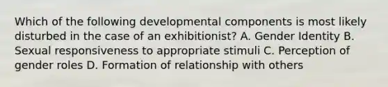 Which of the following developmental components is most likely disturbed in the case of an exhibitionist? A. Gender Identity B. Sexual responsiveness to appropriate stimuli C. Perception of gender roles D. Formation of relationship with others