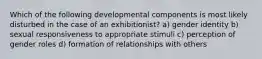 Which of the following developmental components is most likely disturbed in the case of an exhibitionist? a) gender identity b) sexual responsiveness to appropriate stimuli c) perception of gender roles d) formation of relationships with others