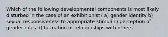 Which of the following developmental components is most likely disturbed in the case of an exhibitionist? a) gender identity b) sexual responsiveness to appropriate stimuli c) perception of gender roles d) formation of relationships with others