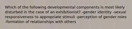 Which of the following developmental components is most likely disturbed in the case of an exhibitionist? -gender identity -sexual responsiveness to appropriate stimuli -perception of gender roles -formation of relationships with others