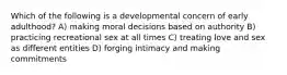 Which of the following is a developmental concern of early adulthood? A) making moral decisions based on authority B) practicing recreational sex at all times C) treating love and sex as different entities D) forging intimacy and making commitments