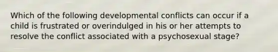 Which of the following developmental conflicts can occur if a child is frustrated or overindulged in his or her attempts to resolve the conflict associated with a psychosexual stage?