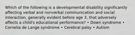 Which of the following is a developmental disability significantly affecting verbal and nonverbal communication and social interaction, generally evident before age 3, that adversely affects a child's educational performance? • Down syndrome • Cornelia de Lange syndrome • Cerebral palsy • Autism