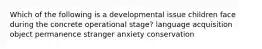 Which of the following is a developmental issue children face during the concrete operational stage? language acquisition object permanence stranger anxiety conservation