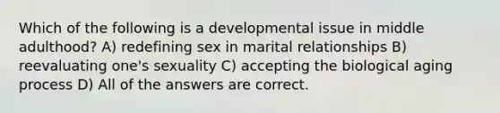 Which of the following is a developmental issue in middle adulthood? A) redefining sex in marital relationships B) reevaluating one's sexuality C) accepting the biological aging process D) All of the answers are correct.