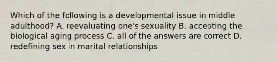 Which of the following is a developmental issue in middle adulthood? A. reevaluating one's sexuality B. accepting the biological aging process C. all of the answers are correct D. redefining sex in marital relationships