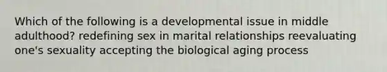 Which of the following is a developmental issue in middle adulthood? redefining sex in marital relationships reevaluating one's sexuality accepting the biological aging process