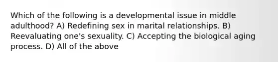 Which of the following is a developmental issue in middle adulthood? A) Redefining sex in marital relationships. B) Reevaluating one's sexuality. C) Accepting the biological aging process. D) All of the above