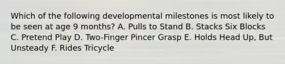 Which of the following developmental milestones is most likely to be seen at age 9 months? A. Pulls to Stand B. Stacks Six Blocks C. Pretend Play D. Two-Finger Pincer Grasp E. Holds Head Up, But Unsteady F. Rides Tricycle