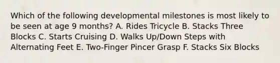 Which of the following developmental milestones is most likely to be seen at age 9 months? A. Rides Tricycle B. Stacks Three Blocks C. Starts Cruising D. Walks Up/Down Steps with Alternating Feet E. Two-Finger Pincer Grasp F. Stacks Six Blocks