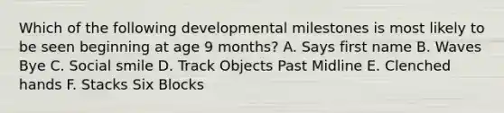 Which of the following developmental milestones is most likely to be seen beginning at age 9 months? A. Says first name B. Waves Bye C. Social smile D. Track Objects Past Midline E. Clenched hands F. Stacks Six Blocks