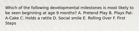 Which of the following developmental milestones is most likely to be seen beginning at age 9 months? A. Pretend Play B. Plays Pat-A-Cake C. Holds a rattle D. Social smile E. Rolling Over F. First Steps