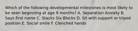 Which of the following developmental milestones is most likely to be seen beginning at age 9 months? A. Separation Anxiety B. Says first name C. Stacks Six Blocks D. Sit with support or tripod position E. Social smile F. Clenched hands