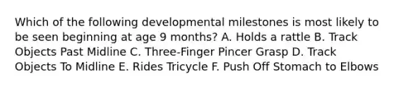 Which of the following developmental milestones is most likely to be seen beginning at age 9 months? A. Holds a rattle B. Track Objects Past Midline C. Three-Finger Pincer Grasp D. Track Objects To Midline E. Rides Tricycle F. Push Off Stomach to Elbows