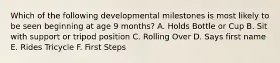 Which of the following developmental milestones is most likely to be seen beginning at age 9 months? A. Holds Bottle or Cup B. Sit with support or tripod position C. Rolling Over D. Says first name E. Rides Tricycle F. First Steps