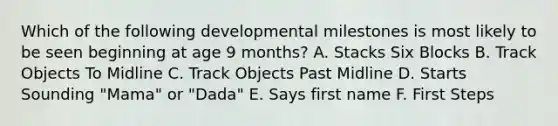 Which of the following developmental milestones is most likely to be seen beginning at age 9 months? A. Stacks Six Blocks B. Track Objects To Midline C. Track Objects Past Midline D. Starts Sounding "Mama" or "Dada" E. Says first name F. First Steps