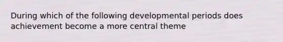 During which of the following developmental periods does achievement become a more central theme