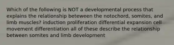 Which of the following is NOT a developmental process that explains the relationship beteween the notochord, somites, and limb muscles? induction proliferation differential expansion cell movement differentiation all of these describe the relationship between somites and limb development