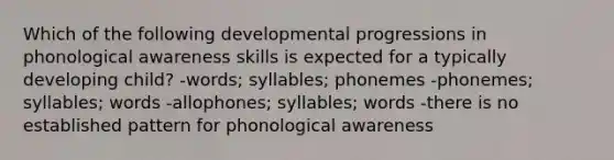 Which of the following developmental progressions in phonological awareness skills is expected for a typically developing child? -words; syllables; phonemes -phonemes; syllables; words -allophones; syllables; words -there is no established pattern for phonological awareness