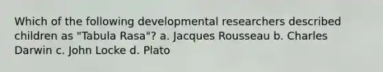 Which of the following developmental researchers described children as "Tabula Rasa"? a. Jacques Rousseau b. Charles Darwin c. John Locke d. Plato