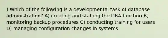 ) Which of the following is a developmental task of database administration? A) creating and staffing the DBA function B) monitoring backup procedures C) conducting training for users D) managing configuration changes in systems