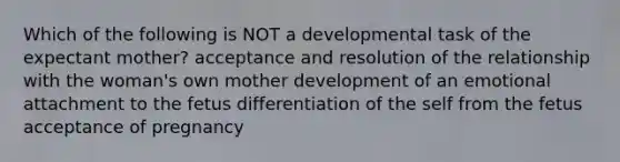 Which of the following is NOT a developmental task of the expectant mother? acceptance and resolution of the relationship with the woman's own mother development of an emotional attachment to the fetus differentiation of the self from the fetus acceptance of pregnancy