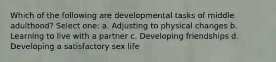 Which of the following are developmental tasks of middle adulthood? Select one: a. Adjusting to physical changes b. Learning to live with a partner c. Developing friendships d. Developing a satisfactory sex life