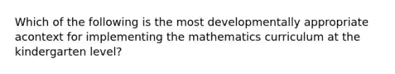 Which of the following is the most developmentally appropriate acontext for implementing the mathematics curriculum at the kindergarten level?