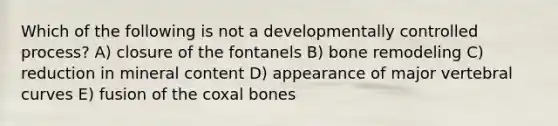 Which of the following is not a developmentally controlled process? A) closure of the fontanels B) bone remodeling C) reduction in mineral content D) appearance of major vertebral curves E) fusion of the coxal bones