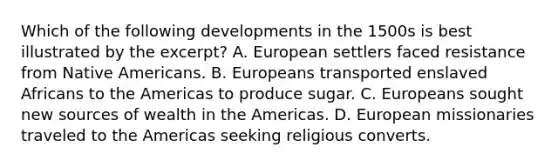 Which of the following developments in the 1500s is best illustrated by the excerpt? A. European settlers faced resistance from Native Americans. B. Europeans transported enslaved Africans to the Americas to produce sugar. C. Europeans sought new sources of wealth in the Americas. D. European missionaries traveled to the Americas seeking religious converts.