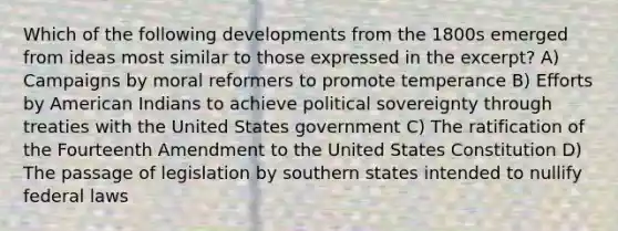 Which of the following developments from the 1800s emerged from ideas most similar to those expressed in the excerpt? A) Campaigns by moral reformers to promote temperance B) Efforts by American Indians to achieve political sovereignty through treaties with the United States government C) The ratification of the Fourteenth Amendment to the United States Constitution D) The passage of legislation by southern states intended to nullify federal laws