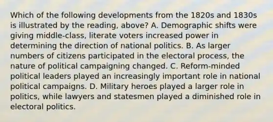 Which of the following developments from the 1820s and 1830s is illustrated by the reading, above? A. Demographic shifts were giving middle-class, literate voters increased power in determining the direction of national politics. B. As larger numbers of citizens participated in the electoral process, the nature of political campaigning changed. C. Reform-minded political leaders played an increasingly important role in national political campaigns. D. Military heroes played a larger role in politics, while lawyers and statesmen played a diminished role in electoral politics.