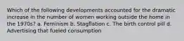 Which of the following developments accounted for the dramatic increase in the number of women working outside the home in the 1970s? a. Feminism b. Stagflation c. The birth control pill d. Advertising that fueled consumption