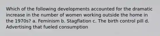 Which of the following developments accounted for the dramatic increase in the number of women working outside the home in the 1970s? a. Feminism b. Stagflation c. The birth control pill d. Advertising that fueled consumption