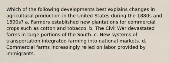 Which of the following developments best explains changes in agricultural production in the United States during the 1880s and 1890s? a. Farmers established new plantations for commercial crops such as cotton and tobacco. b. The Civil War devastated farms in large portions of the South. c. New systems of transportation integrated farming into national markets. d. Commercial farms increasingly relied on labor provided by immigrants.