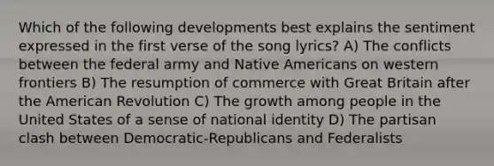 Which of the following developments best explains the sentiment expressed in the first verse of the song lyrics? A) The conflicts between the federal army and Native Americans on western frontiers B) The resumption of commerce with Great Britain after the American Revolution C) The growth among people in the United States of a sense of national identity D) The partisan clash between Democratic-Republicans and Federalists