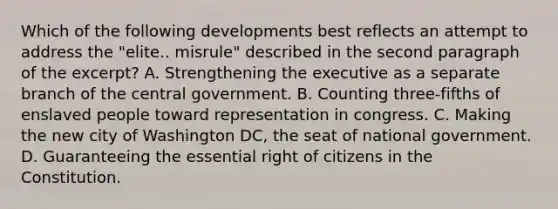 Which of the following developments best reflects an attempt to address the "elite.. misrule" described in the second paragraph of the excerpt? A. Strengthening the executive as a separate branch of the central government. B. Counting three-fifths of enslaved people toward representation in congress. C. Making the new city of Washington DC, the seat of national government. D. Guaranteeing the essential right of citizens in the Constitution.