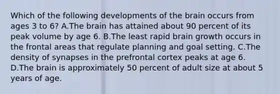 Which of the following developments of the brain occurs from ages 3 to 6? A.The brain has attained about 90 percent of its peak volume by age 6. B.The least rapid brain growth occurs in the frontal areas that regulate planning and goal setting. C.The density of synapses in the prefrontal cortex peaks at age 6. D.The brain is approximately 50 percent of adult size at about 5 years of age.