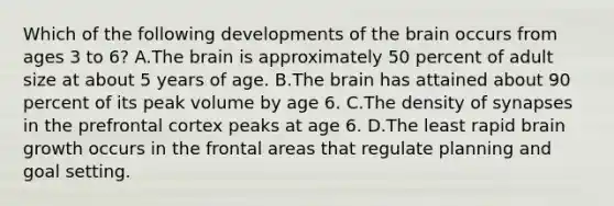 Which of the following developments of the brain occurs from ages 3 to 6? A.The brain is approximately 50 percent of adult size at about 5 years of age. B.The brain has attained about 90 percent of its peak volume by age 6. C.The density of synapses in the prefrontal cortex peaks at age 6. D.The least rapid brain growth occurs in the frontal areas that regulate planning and goal setting.